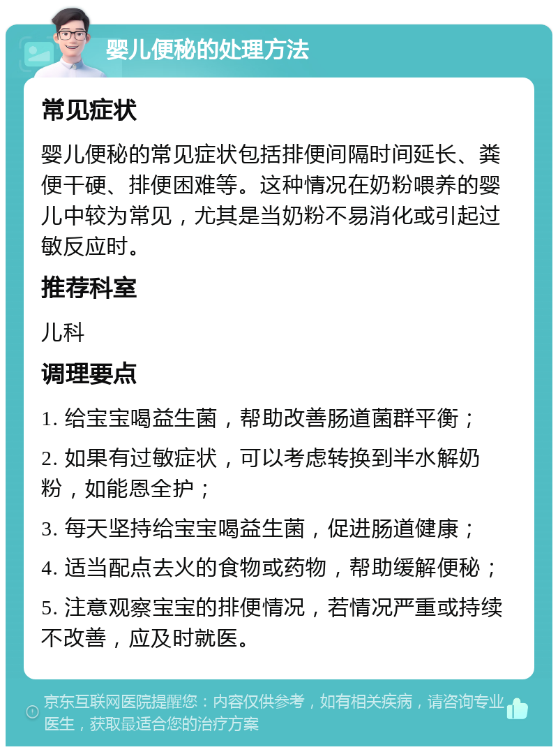 婴儿便秘的处理方法 常见症状 婴儿便秘的常见症状包括排便间隔时间延长、粪便干硬、排便困难等。这种情况在奶粉喂养的婴儿中较为常见，尤其是当奶粉不易消化或引起过敏反应时。 推荐科室 儿科 调理要点 1. 给宝宝喝益生菌，帮助改善肠道菌群平衡； 2. 如果有过敏症状，可以考虑转换到半水解奶粉，如能恩全护； 3. 每天坚持给宝宝喝益生菌，促进肠道健康； 4. 适当配点去火的食物或药物，帮助缓解便秘； 5. 注意观察宝宝的排便情况，若情况严重或持续不改善，应及时就医。