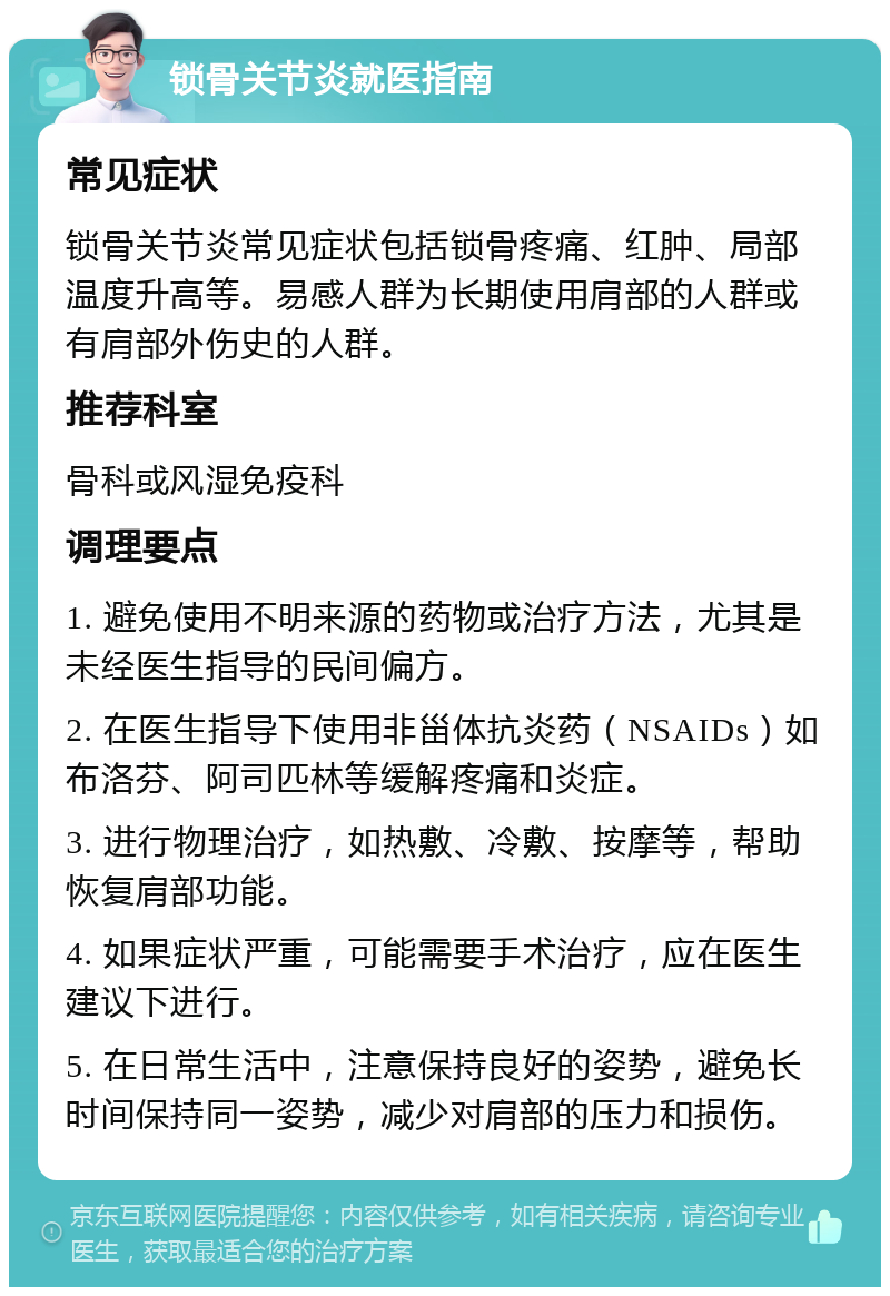 锁骨关节炎就医指南 常见症状 锁骨关节炎常见症状包括锁骨疼痛、红肿、局部温度升高等。易感人群为长期使用肩部的人群或有肩部外伤史的人群。 推荐科室 骨科或风湿免疫科 调理要点 1. 避免使用不明来源的药物或治疗方法，尤其是未经医生指导的民间偏方。 2. 在医生指导下使用非甾体抗炎药（NSAIDs）如布洛芬、阿司匹林等缓解疼痛和炎症。 3. 进行物理治疗，如热敷、冷敷、按摩等，帮助恢复肩部功能。 4. 如果症状严重，可能需要手术治疗，应在医生建议下进行。 5. 在日常生活中，注意保持良好的姿势，避免长时间保持同一姿势，减少对肩部的压力和损伤。