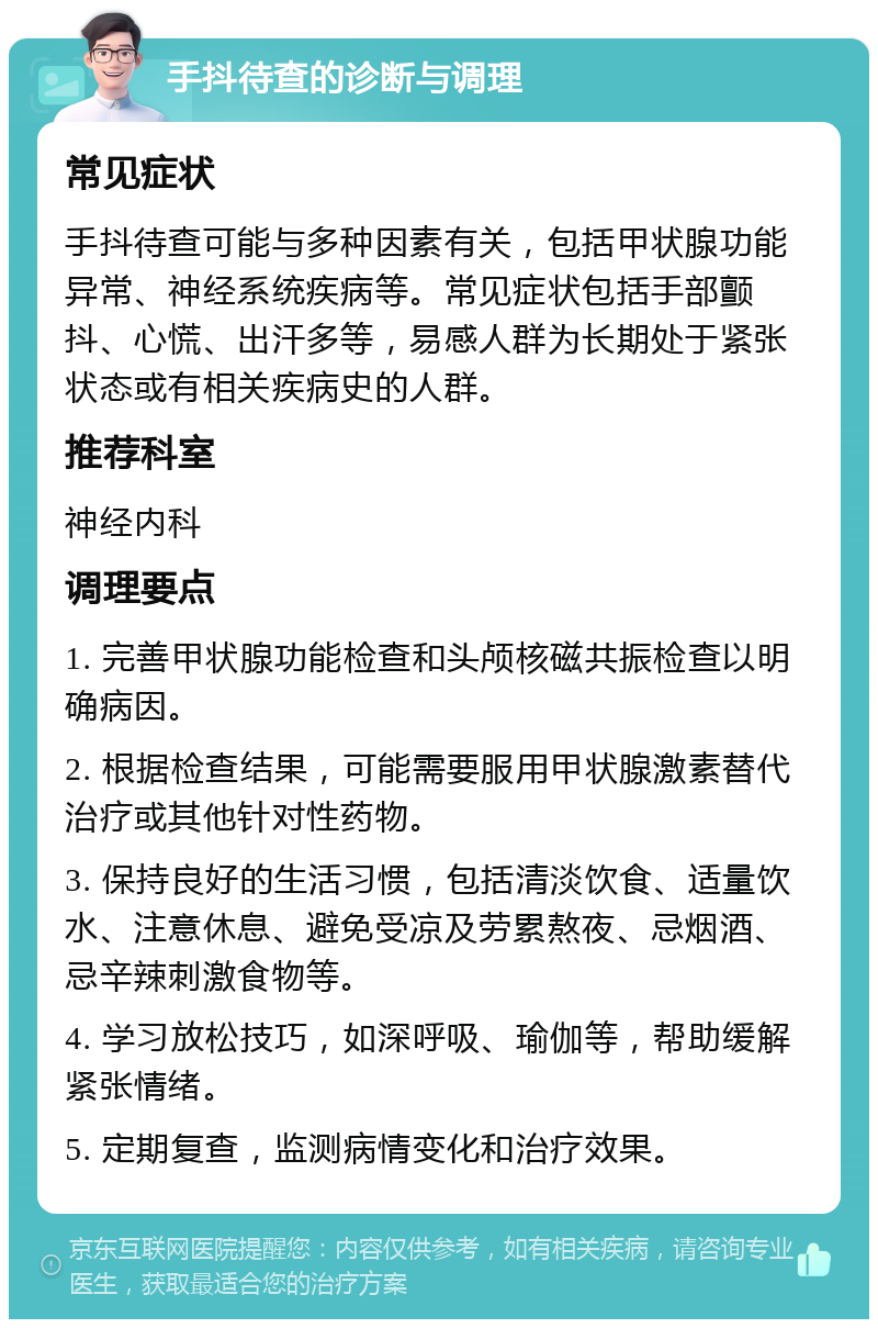 手抖待查的诊断与调理 常见症状 手抖待查可能与多种因素有关，包括甲状腺功能异常、神经系统疾病等。常见症状包括手部颤抖、心慌、出汗多等，易感人群为长期处于紧张状态或有相关疾病史的人群。 推荐科室 神经内科 调理要点 1. 完善甲状腺功能检查和头颅核磁共振检查以明确病因。 2. 根据检查结果，可能需要服用甲状腺激素替代治疗或其他针对性药物。 3. 保持良好的生活习惯，包括清淡饮食、适量饮水、注意休息、避免受凉及劳累熬夜、忌烟酒、忌辛辣刺激食物等。 4. 学习放松技巧，如深呼吸、瑜伽等，帮助缓解紧张情绪。 5. 定期复查，监测病情变化和治疗效果。