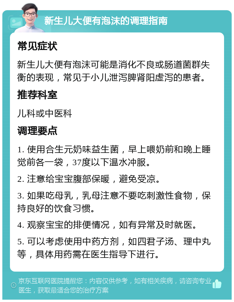 新生儿大便有泡沫的调理指南 常见症状 新生儿大便有泡沫可能是消化不良或肠道菌群失衡的表现，常见于小儿泄泻脾肾阳虚泻的患者。 推荐科室 儿科或中医科 调理要点 1. 使用合生元奶味益生菌，早上喂奶前和晚上睡觉前各一袋，37度以下温水冲服。 2. 注意给宝宝腹部保暖，避免受凉。 3. 如果吃母乳，乳母注意不要吃刺激性食物，保持良好的饮食习惯。 4. 观察宝宝的排便情况，如有异常及时就医。 5. 可以考虑使用中药方剂，如四君子汤、理中丸等，具体用药需在医生指导下进行。