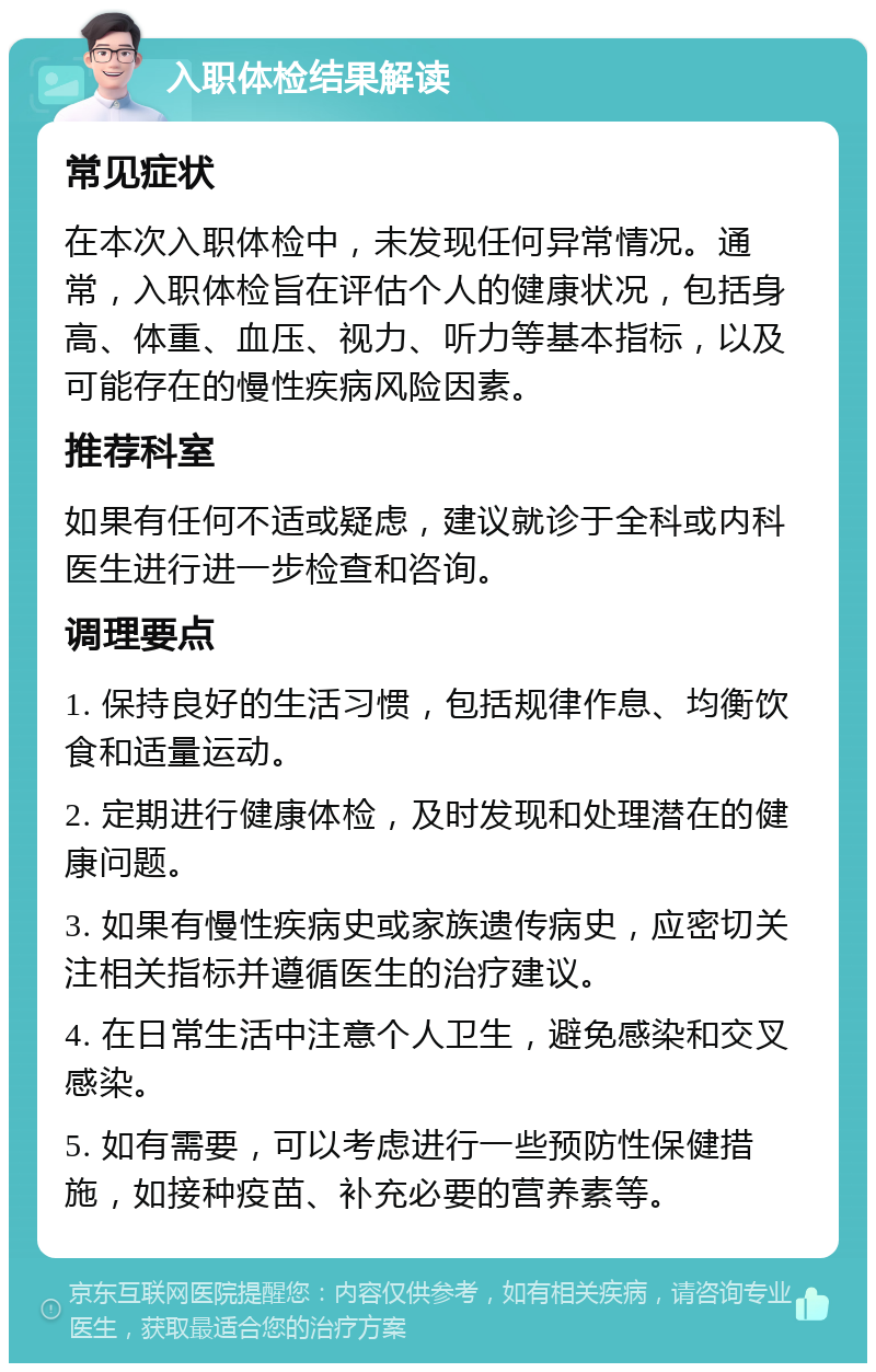 入职体检结果解读 常见症状 在本次入职体检中，未发现任何异常情况。通常，入职体检旨在评估个人的健康状况，包括身高、体重、血压、视力、听力等基本指标，以及可能存在的慢性疾病风险因素。 推荐科室 如果有任何不适或疑虑，建议就诊于全科或内科医生进行进一步检查和咨询。 调理要点 1. 保持良好的生活习惯，包括规律作息、均衡饮食和适量运动。 2. 定期进行健康体检，及时发现和处理潜在的健康问题。 3. 如果有慢性疾病史或家族遗传病史，应密切关注相关指标并遵循医生的治疗建议。 4. 在日常生活中注意个人卫生，避免感染和交叉感染。 5. 如有需要，可以考虑进行一些预防性保健措施，如接种疫苗、补充必要的营养素等。