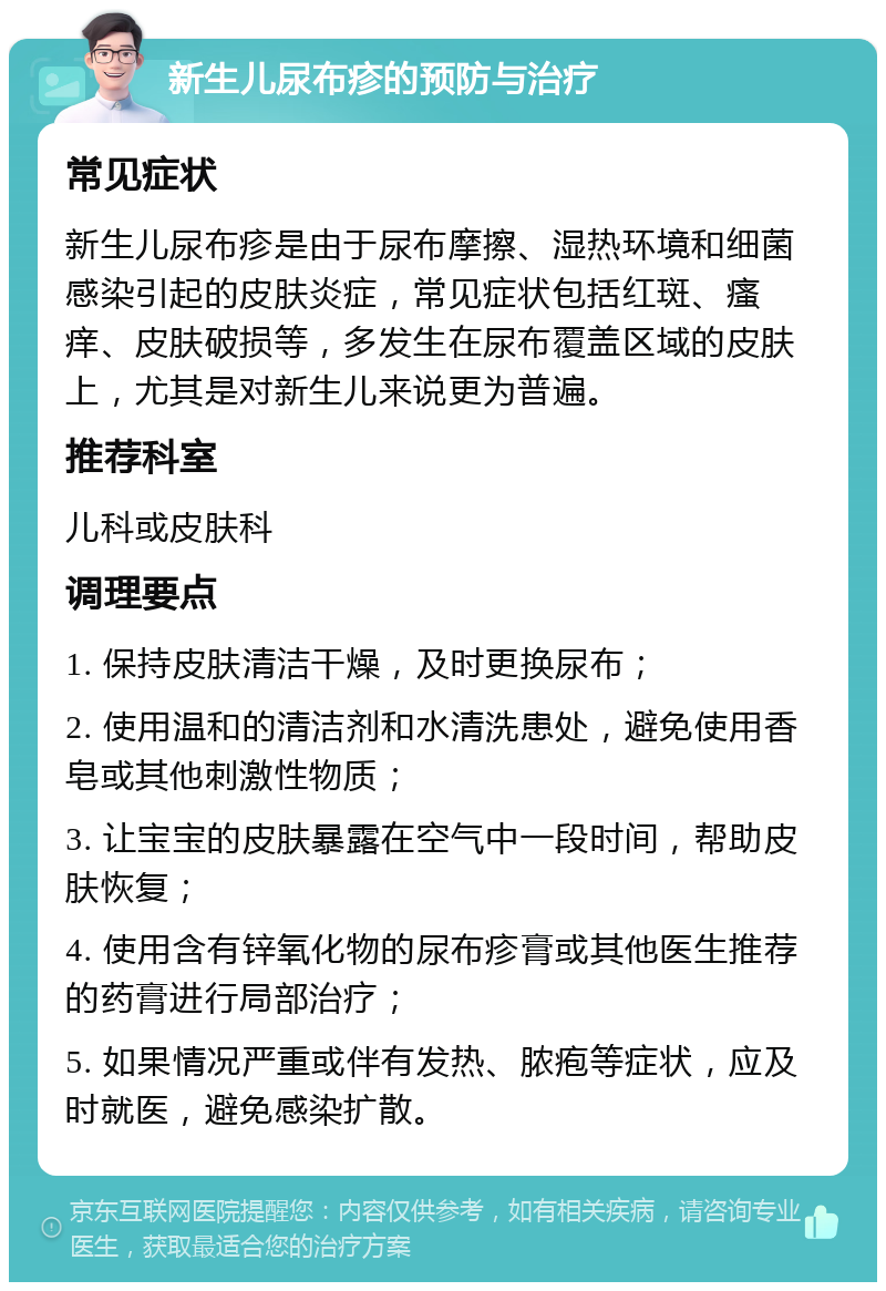 新生儿尿布疹的预防与治疗 常见症状 新生儿尿布疹是由于尿布摩擦、湿热环境和细菌感染引起的皮肤炎症，常见症状包括红斑、瘙痒、皮肤破损等，多发生在尿布覆盖区域的皮肤上，尤其是对新生儿来说更为普遍。 推荐科室 儿科或皮肤科 调理要点 1. 保持皮肤清洁干燥，及时更换尿布； 2. 使用温和的清洁剂和水清洗患处，避免使用香皂或其他刺激性物质； 3. 让宝宝的皮肤暴露在空气中一段时间，帮助皮肤恢复； 4. 使用含有锌氧化物的尿布疹膏或其他医生推荐的药膏进行局部治疗； 5. 如果情况严重或伴有发热、脓疱等症状，应及时就医，避免感染扩散。