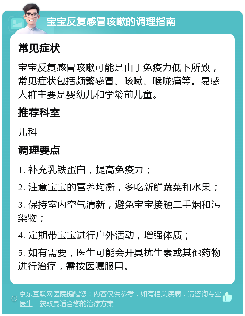 宝宝反复感冒咳嗽的调理指南 常见症状 宝宝反复感冒咳嗽可能是由于免疫力低下所致，常见症状包括频繁感冒、咳嗽、喉咙痛等。易感人群主要是婴幼儿和学龄前儿童。 推荐科室 儿科 调理要点 1. 补充乳铁蛋白，提高免疫力； 2. 注意宝宝的营养均衡，多吃新鲜蔬菜和水果； 3. 保持室内空气清新，避免宝宝接触二手烟和污染物； 4. 定期带宝宝进行户外活动，增强体质； 5. 如有需要，医生可能会开具抗生素或其他药物进行治疗，需按医嘱服用。