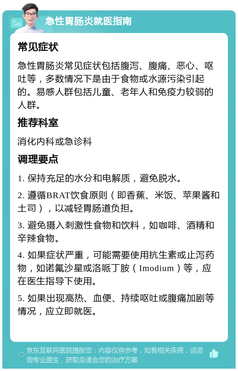 急性胃肠炎就医指南 常见症状 急性胃肠炎常见症状包括腹泻、腹痛、恶心、呕吐等，多数情况下是由于食物或水源污染引起的。易感人群包括儿童、老年人和免疫力较弱的人群。 推荐科室 消化内科或急诊科 调理要点 1. 保持充足的水分和电解质，避免脱水。 2. 遵循BRAT饮食原则（即香蕉、米饭、苹果酱和土司），以减轻胃肠道负担。 3. 避免摄入刺激性食物和饮料，如咖啡、酒精和辛辣食物。 4. 如果症状严重，可能需要使用抗生素或止泻药物，如诺氟沙星或洛哌丁胺（Imodium）等，应在医生指导下使用。 5. 如果出现高热、血便、持续呕吐或腹痛加剧等情况，应立即就医。