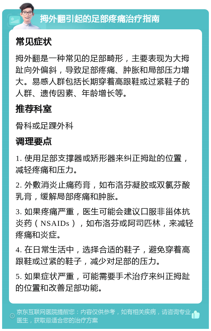 拇外翻引起的足部疼痛治疗指南 常见症状 拇外翻是一种常见的足部畸形，主要表现为大拇趾向外偏斜，导致足部疼痛、肿胀和局部压力增大。易感人群包括长期穿着高跟鞋或过紧鞋子的人群、遗传因素、年龄增长等。 推荐科室 骨科或足踝外科 调理要点 1. 使用足部支撑器或矫形器来纠正拇趾的位置，减轻疼痛和压力。 2. 外敷消炎止痛药膏，如布洛芬凝胶或双氯芬酸乳膏，缓解局部疼痛和肿胀。 3. 如果疼痛严重，医生可能会建议口服非甾体抗炎药（NSAIDs），如布洛芬或阿司匹林，来减轻疼痛和炎症。 4. 在日常生活中，选择合适的鞋子，避免穿着高跟鞋或过紧的鞋子，减少对足部的压力。 5. 如果症状严重，可能需要手术治疗来纠正拇趾的位置和改善足部功能。