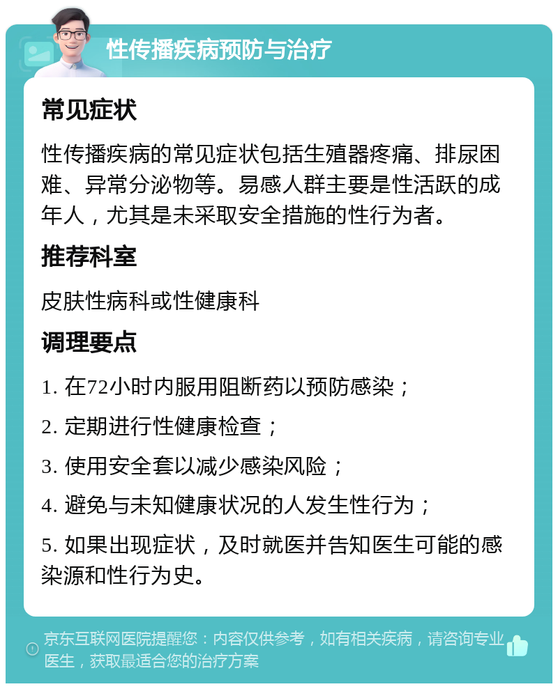 性传播疾病预防与治疗 常见症状 性传播疾病的常见症状包括生殖器疼痛、排尿困难、异常分泌物等。易感人群主要是性活跃的成年人，尤其是未采取安全措施的性行为者。 推荐科室 皮肤性病科或性健康科 调理要点 1. 在72小时内服用阻断药以预防感染； 2. 定期进行性健康检查； 3. 使用安全套以减少感染风险； 4. 避免与未知健康状况的人发生性行为； 5. 如果出现症状，及时就医并告知医生可能的感染源和性行为史。