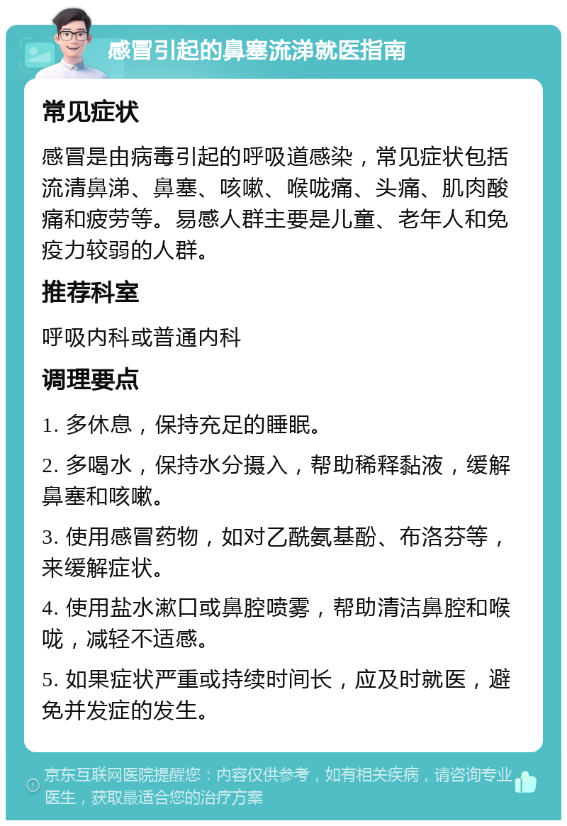 感冒引起的鼻塞流涕就医指南 常见症状 感冒是由病毒引起的呼吸道感染，常见症状包括流清鼻涕、鼻塞、咳嗽、喉咙痛、头痛、肌肉酸痛和疲劳等。易感人群主要是儿童、老年人和免疫力较弱的人群。 推荐科室 呼吸内科或普通内科 调理要点 1. 多休息，保持充足的睡眠。 2. 多喝水，保持水分摄入，帮助稀释黏液，缓解鼻塞和咳嗽。 3. 使用感冒药物，如对乙酰氨基酚、布洛芬等，来缓解症状。 4. 使用盐水漱口或鼻腔喷雾，帮助清洁鼻腔和喉咙，减轻不适感。 5. 如果症状严重或持续时间长，应及时就医，避免并发症的发生。