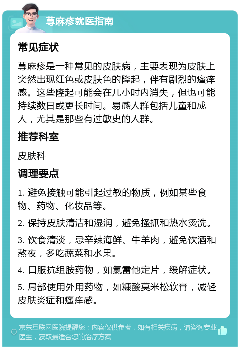 荨麻疹就医指南 常见症状 荨麻疹是一种常见的皮肤病，主要表现为皮肤上突然出现红色或皮肤色的隆起，伴有剧烈的瘙痒感。这些隆起可能会在几小时内消失，但也可能持续数日或更长时间。易感人群包括儿童和成人，尤其是那些有过敏史的人群。 推荐科室 皮肤科 调理要点 1. 避免接触可能引起过敏的物质，例如某些食物、药物、化妆品等。 2. 保持皮肤清洁和湿润，避免搔抓和热水烫洗。 3. 饮食清淡，忌辛辣海鲜、牛羊肉，避免饮酒和熬夜，多吃蔬菜和水果。 4. 口服抗组胺药物，如氯雷他定片，缓解症状。 5. 局部使用外用药物，如糠酸莫米松软膏，减轻皮肤炎症和瘙痒感。