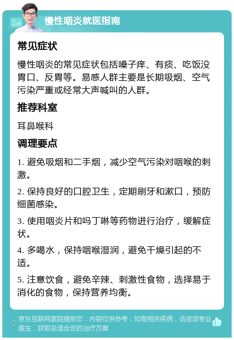 慢性咽炎就医指南 常见症状 慢性咽炎的常见症状包括嗓子痒、有痰、吃饭没胃口、反胃等。易感人群主要是长期吸烟、空气污染严重或经常大声喊叫的人群。 推荐科室 耳鼻喉科 调理要点 1. 避免吸烟和二手烟，减少空气污染对咽喉的刺激。 2. 保持良好的口腔卫生，定期刷牙和漱口，预防细菌感染。 3. 使用咽炎片和吗丁啉等药物进行治疗，缓解症状。 4. 多喝水，保持咽喉湿润，避免干燥引起的不适。 5. 注意饮食，避免辛辣、刺激性食物，选择易于消化的食物，保持营养均衡。