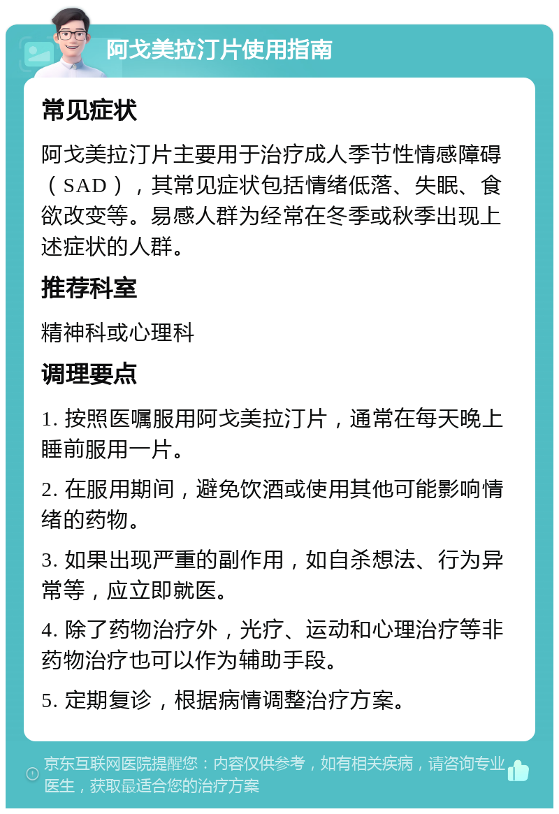 阿戈美拉汀片使用指南 常见症状 阿戈美拉汀片主要用于治疗成人季节性情感障碍（SAD），其常见症状包括情绪低落、失眠、食欲改变等。易感人群为经常在冬季或秋季出现上述症状的人群。 推荐科室 精神科或心理科 调理要点 1. 按照医嘱服用阿戈美拉汀片，通常在每天晚上睡前服用一片。 2. 在服用期间，避免饮酒或使用其他可能影响情绪的药物。 3. 如果出现严重的副作用，如自杀想法、行为异常等，应立即就医。 4. 除了药物治疗外，光疗、运动和心理治疗等非药物治疗也可以作为辅助手段。 5. 定期复诊，根据病情调整治疗方案。