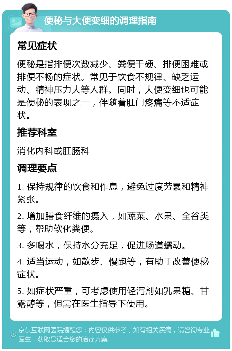 便秘与大便变细的调理指南 常见症状 便秘是指排便次数减少、粪便干硬、排便困难或排便不畅的症状。常见于饮食不规律、缺乏运动、精神压力大等人群。同时，大便变细也可能是便秘的表现之一，伴随着肛门疼痛等不适症状。 推荐科室 消化内科或肛肠科 调理要点 1. 保持规律的饮食和作息，避免过度劳累和精神紧张。 2. 增加膳食纤维的摄入，如蔬菜、水果、全谷类等，帮助软化粪便。 3. 多喝水，保持水分充足，促进肠道蠕动。 4. 适当运动，如散步、慢跑等，有助于改善便秘症状。 5. 如症状严重，可考虑使用轻泻剂如乳果糖、甘露醇等，但需在医生指导下使用。