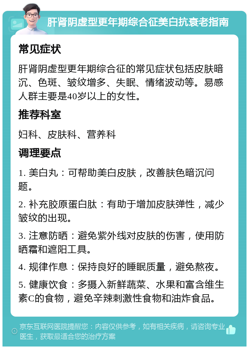 肝肾阴虚型更年期综合征美白抗衰老指南 常见症状 肝肾阴虚型更年期综合征的常见症状包括皮肤暗沉、色斑、皱纹增多、失眠、情绪波动等。易感人群主要是40岁以上的女性。 推荐科室 妇科、皮肤科、营养科 调理要点 1. 美白丸：可帮助美白皮肤，改善肤色暗沉问题。 2. 补充胶原蛋白肽：有助于增加皮肤弹性，减少皱纹的出现。 3. 注意防晒：避免紫外线对皮肤的伤害，使用防晒霜和遮阳工具。 4. 规律作息：保持良好的睡眠质量，避免熬夜。 5. 健康饮食：多摄入新鲜蔬菜、水果和富含维生素C的食物，避免辛辣刺激性食物和油炸食品。