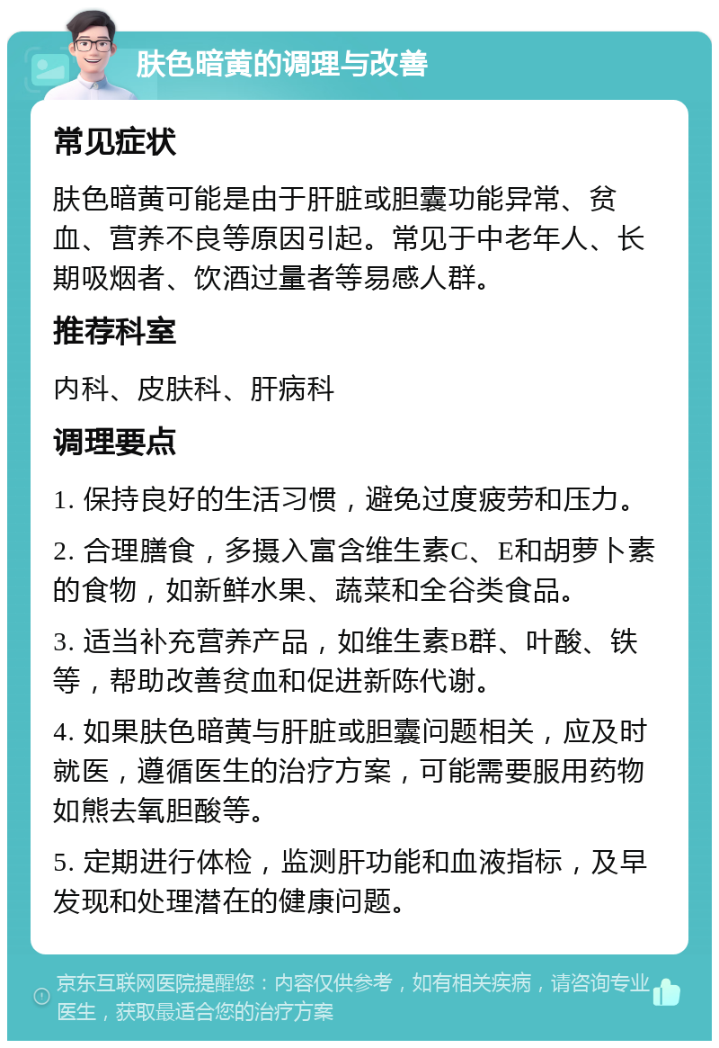 肤色暗黄的调理与改善 常见症状 肤色暗黄可能是由于肝脏或胆囊功能异常、贫血、营养不良等原因引起。常见于中老年人、长期吸烟者、饮酒过量者等易感人群。 推荐科室 内科、皮肤科、肝病科 调理要点 1. 保持良好的生活习惯，避免过度疲劳和压力。 2. 合理膳食，多摄入富含维生素C、E和胡萝卜素的食物，如新鲜水果、蔬菜和全谷类食品。 3. 适当补充营养产品，如维生素B群、叶酸、铁等，帮助改善贫血和促进新陈代谢。 4. 如果肤色暗黄与肝脏或胆囊问题相关，应及时就医，遵循医生的治疗方案，可能需要服用药物如熊去氧胆酸等。 5. 定期进行体检，监测肝功能和血液指标，及早发现和处理潜在的健康问题。