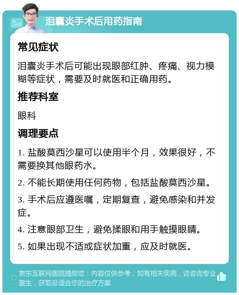 泪囊炎手术后用药指南 常见症状 泪囊炎手术后可能出现眼部红肿、疼痛、视力模糊等症状，需要及时就医和正确用药。 推荐科室 眼科 调理要点 1. 盐酸莫西沙星可以使用半个月，效果很好，不需要换其他眼药水。 2. 不能长期使用任何药物，包括盐酸莫西沙星。 3. 手术后应遵医嘱，定期复查，避免感染和并发症。 4. 注意眼部卫生，避免揉眼和用手触摸眼睛。 5. 如果出现不适或症状加重，应及时就医。