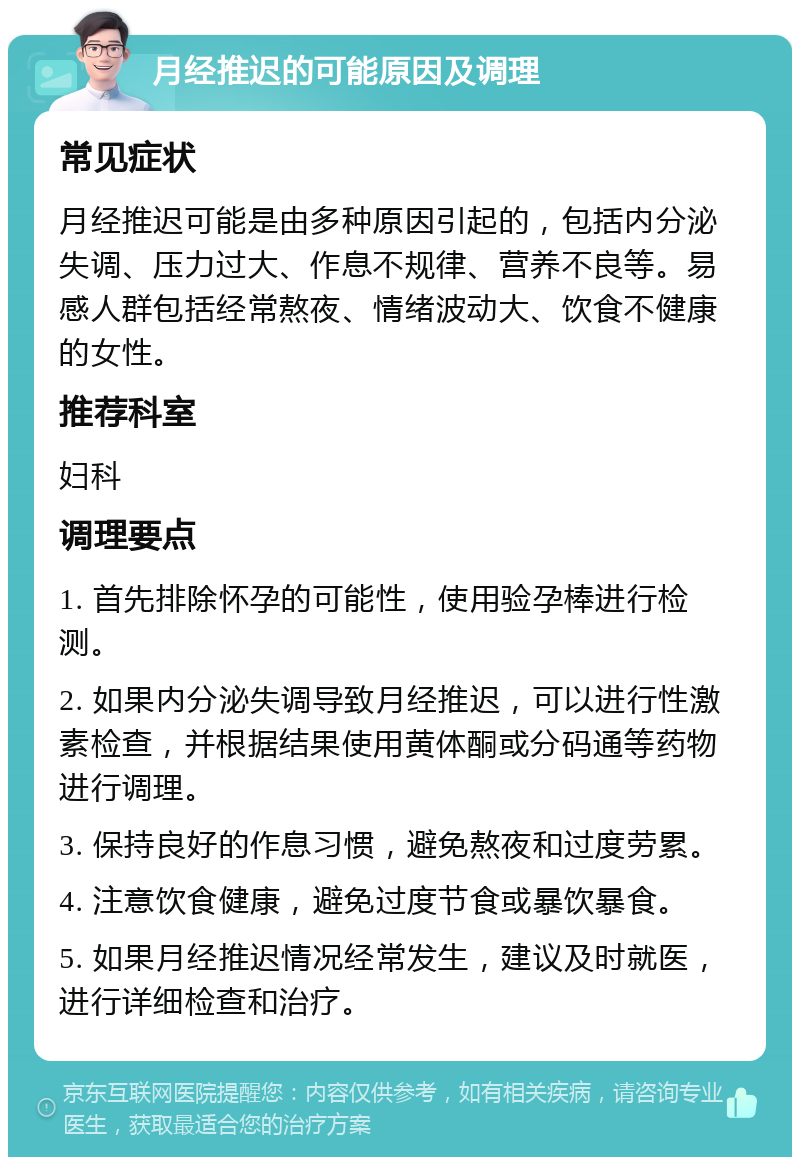 月经推迟的可能原因及调理 常见症状 月经推迟可能是由多种原因引起的，包括内分泌失调、压力过大、作息不规律、营养不良等。易感人群包括经常熬夜、情绪波动大、饮食不健康的女性。 推荐科室 妇科 调理要点 1. 首先排除怀孕的可能性，使用验孕棒进行检测。 2. 如果内分泌失调导致月经推迟，可以进行性激素检查，并根据结果使用黄体酮或分码通等药物进行调理。 3. 保持良好的作息习惯，避免熬夜和过度劳累。 4. 注意饮食健康，避免过度节食或暴饮暴食。 5. 如果月经推迟情况经常发生，建议及时就医，进行详细检查和治疗。