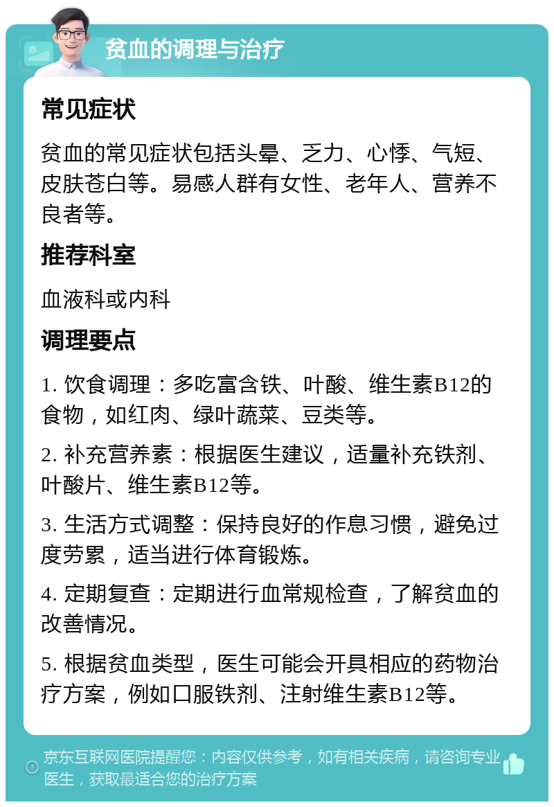 贫血的调理与治疗 常见症状 贫血的常见症状包括头晕、乏力、心悸、气短、皮肤苍白等。易感人群有女性、老年人、营养不良者等。 推荐科室 血液科或内科 调理要点 1. 饮食调理：多吃富含铁、叶酸、维生素B12的食物，如红肉、绿叶蔬菜、豆类等。 2. 补充营养素：根据医生建议，适量补充铁剂、叶酸片、维生素B12等。 3. 生活方式调整：保持良好的作息习惯，避免过度劳累，适当进行体育锻炼。 4. 定期复查：定期进行血常规检查，了解贫血的改善情况。 5. 根据贫血类型，医生可能会开具相应的药物治疗方案，例如口服铁剂、注射维生素B12等。