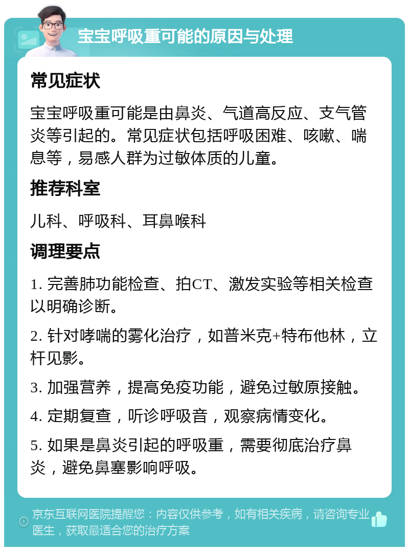 宝宝呼吸重可能的原因与处理 常见症状 宝宝呼吸重可能是由鼻炎、气道高反应、支气管炎等引起的。常见症状包括呼吸困难、咳嗽、喘息等，易感人群为过敏体质的儿童。 推荐科室 儿科、呼吸科、耳鼻喉科 调理要点 1. 完善肺功能检查、拍CT、激发实验等相关检查以明确诊断。 2. 针对哮喘的雾化治疗，如普米克+特布他林，立杆见影。 3. 加强营养，提高免疫功能，避免过敏原接触。 4. 定期复查，听诊呼吸音，观察病情变化。 5. 如果是鼻炎引起的呼吸重，需要彻底治疗鼻炎，避免鼻塞影响呼吸。