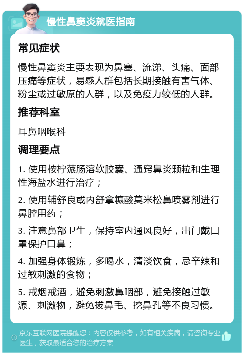 慢性鼻窦炎就医指南 常见症状 慢性鼻窦炎主要表现为鼻塞、流涕、头痛、面部压痛等症状，易感人群包括长期接触有害气体、粉尘或过敏原的人群，以及免疫力较低的人群。 推荐科室 耳鼻咽喉科 调理要点 1. 使用桉柠蒎肠溶软胶囊、通窍鼻炎颗粒和生理性海盐水进行治疗； 2. 使用辅舒良或内舒拿糠酸莫米松鼻喷雾剂进行鼻腔用药； 3. 注意鼻部卫生，保持室内通风良好，出门戴口罩保护口鼻； 4. 加强身体锻炼，多喝水，清淡饮食，忌辛辣和过敏刺激的食物； 5. 戒烟戒酒，避免刺激鼻咽部，避免接触过敏源、刺激物，避免拔鼻毛、挖鼻孔等不良习惯。