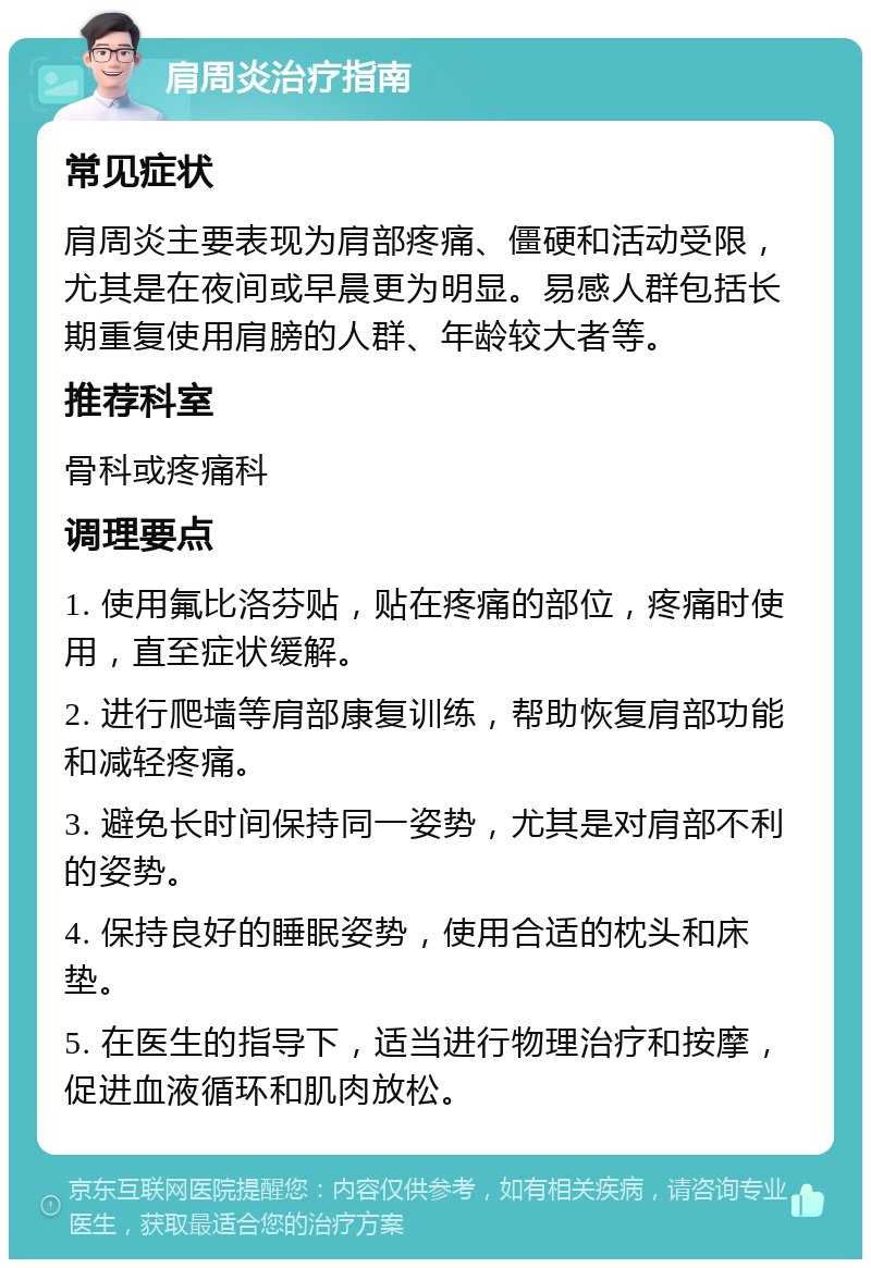 肩周炎治疗指南 常见症状 肩周炎主要表现为肩部疼痛、僵硬和活动受限，尤其是在夜间或早晨更为明显。易感人群包括长期重复使用肩膀的人群、年龄较大者等。 推荐科室 骨科或疼痛科 调理要点 1. 使用氟比洛芬贴，贴在疼痛的部位，疼痛时使用，直至症状缓解。 2. 进行爬墙等肩部康复训练，帮助恢复肩部功能和减轻疼痛。 3. 避免长时间保持同一姿势，尤其是对肩部不利的姿势。 4. 保持良好的睡眠姿势，使用合适的枕头和床垫。 5. 在医生的指导下，适当进行物理治疗和按摩，促进血液循环和肌肉放松。