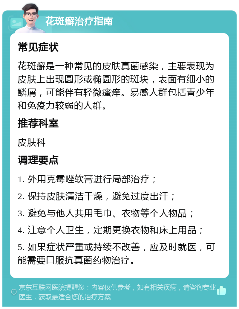 花斑癣治疗指南 常见症状 花斑癣是一种常见的皮肤真菌感染，主要表现为皮肤上出现圆形或椭圆形的斑块，表面有细小的鳞屑，可能伴有轻微瘙痒。易感人群包括青少年和免疫力较弱的人群。 推荐科室 皮肤科 调理要点 1. 外用克霉唑软膏进行局部治疗； 2. 保持皮肤清洁干燥，避免过度出汗； 3. 避免与他人共用毛巾、衣物等个人物品； 4. 注意个人卫生，定期更换衣物和床上用品； 5. 如果症状严重或持续不改善，应及时就医，可能需要口服抗真菌药物治疗。