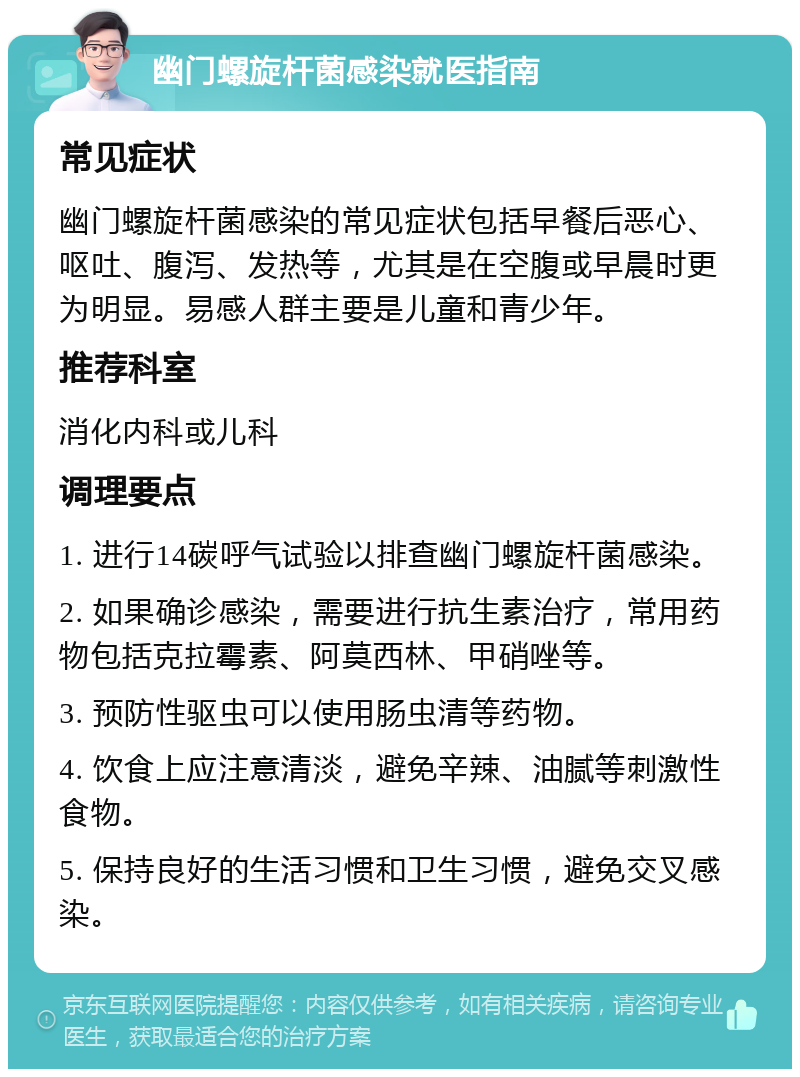 幽门螺旋杆菌感染就医指南 常见症状 幽门螺旋杆菌感染的常见症状包括早餐后恶心、呕吐、腹泻、发热等，尤其是在空腹或早晨时更为明显。易感人群主要是儿童和青少年。 推荐科室 消化内科或儿科 调理要点 1. 进行14碳呼气试验以排查幽门螺旋杆菌感染。 2. 如果确诊感染，需要进行抗生素治疗，常用药物包括克拉霉素、阿莫西林、甲硝唑等。 3. 预防性驱虫可以使用肠虫清等药物。 4. 饮食上应注意清淡，避免辛辣、油腻等刺激性食物。 5. 保持良好的生活习惯和卫生习惯，避免交叉感染。