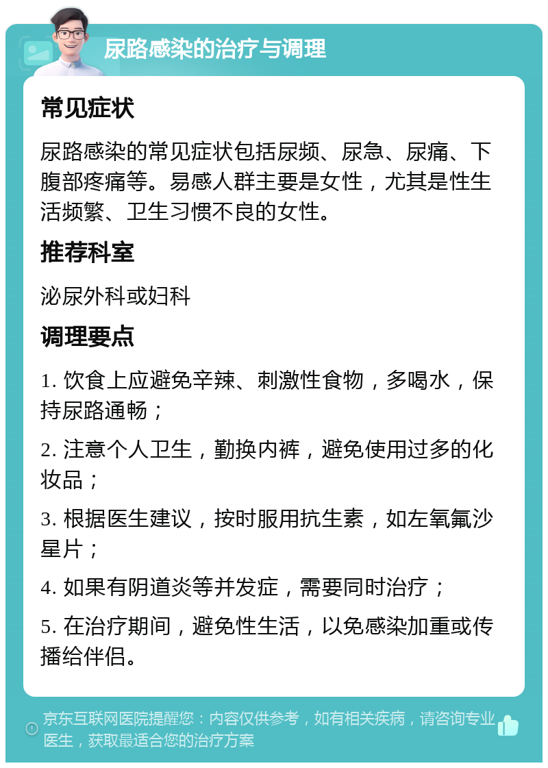 尿路感染的治疗与调理 常见症状 尿路感染的常见症状包括尿频、尿急、尿痛、下腹部疼痛等。易感人群主要是女性，尤其是性生活频繁、卫生习惯不良的女性。 推荐科室 泌尿外科或妇科 调理要点 1. 饮食上应避免辛辣、刺激性食物，多喝水，保持尿路通畅； 2. 注意个人卫生，勤换内裤，避免使用过多的化妆品； 3. 根据医生建议，按时服用抗生素，如左氧氟沙星片； 4. 如果有阴道炎等并发症，需要同时治疗； 5. 在治疗期间，避免性生活，以免感染加重或传播给伴侣。