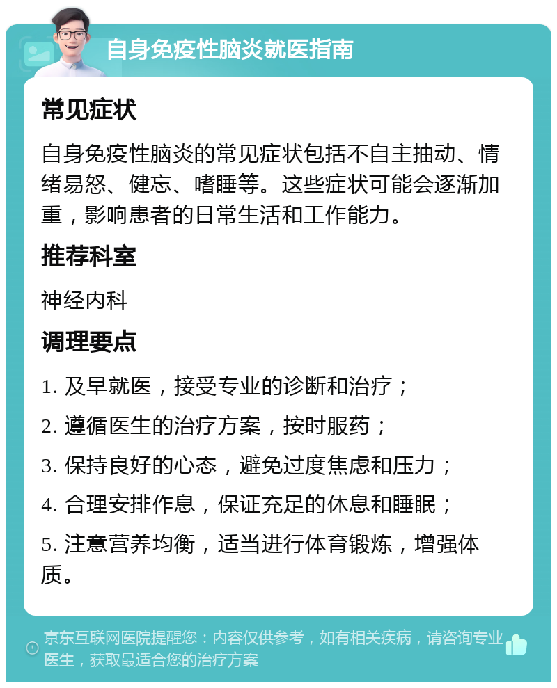 自身免疫性脑炎就医指南 常见症状 自身免疫性脑炎的常见症状包括不自主抽动、情绪易怒、健忘、嗜睡等。这些症状可能会逐渐加重，影响患者的日常生活和工作能力。 推荐科室 神经内科 调理要点 1. 及早就医，接受专业的诊断和治疗； 2. 遵循医生的治疗方案，按时服药； 3. 保持良好的心态，避免过度焦虑和压力； 4. 合理安排作息，保证充足的休息和睡眠； 5. 注意营养均衡，适当进行体育锻炼，增强体质。