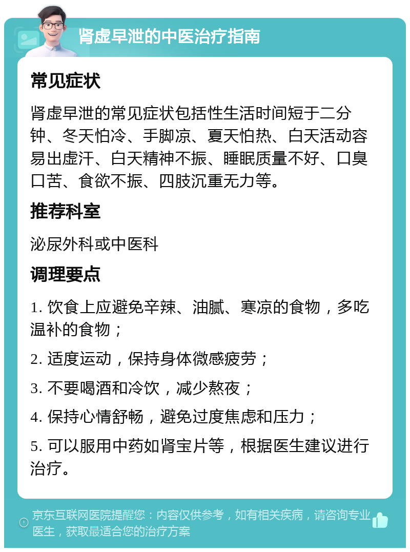 肾虚早泄的中医治疗指南 常见症状 肾虚早泄的常见症状包括性生活时间短于二分钟、冬天怕冷、手脚凉、夏天怕热、白天活动容易出虚汗、白天精神不振、睡眠质量不好、口臭口苦、食欲不振、四肢沉重无力等。 推荐科室 泌尿外科或中医科 调理要点 1. 饮食上应避免辛辣、油腻、寒凉的食物，多吃温补的食物； 2. 适度运动，保持身体微感疲劳； 3. 不要喝酒和冷饮，减少熬夜； 4. 保持心情舒畅，避免过度焦虑和压力； 5. 可以服用中药如肾宝片等，根据医生建议进行治疗。