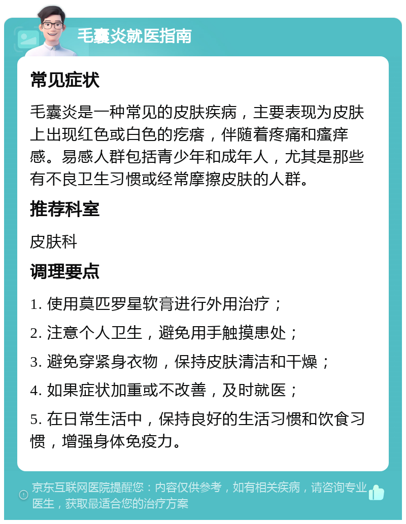 毛囊炎就医指南 常见症状 毛囊炎是一种常见的皮肤疾病，主要表现为皮肤上出现红色或白色的疙瘩，伴随着疼痛和瘙痒感。易感人群包括青少年和成年人，尤其是那些有不良卫生习惯或经常摩擦皮肤的人群。 推荐科室 皮肤科 调理要点 1. 使用莫匹罗星软膏进行外用治疗； 2. 注意个人卫生，避免用手触摸患处； 3. 避免穿紧身衣物，保持皮肤清洁和干燥； 4. 如果症状加重或不改善，及时就医； 5. 在日常生活中，保持良好的生活习惯和饮食习惯，增强身体免疫力。