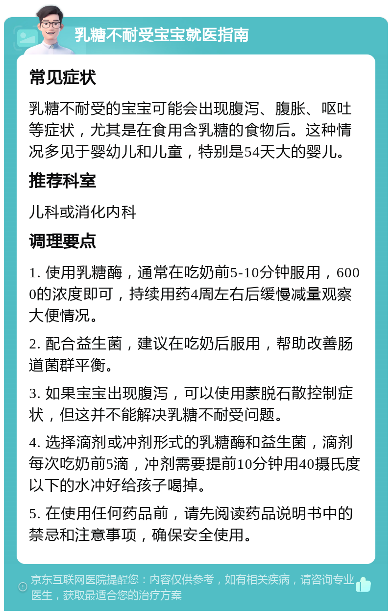 乳糖不耐受宝宝就医指南 常见症状 乳糖不耐受的宝宝可能会出现腹泻、腹胀、呕吐等症状，尤其是在食用含乳糖的食物后。这种情况多见于婴幼儿和儿童，特别是54天大的婴儿。 推荐科室 儿科或消化内科 调理要点 1. 使用乳糖酶，通常在吃奶前5-10分钟服用，6000的浓度即可，持续用药4周左右后缓慢减量观察大便情况。 2. 配合益生菌，建议在吃奶后服用，帮助改善肠道菌群平衡。 3. 如果宝宝出现腹泻，可以使用蒙脱石散控制症状，但这并不能解决乳糖不耐受问题。 4. 选择滴剂或冲剂形式的乳糖酶和益生菌，滴剂每次吃奶前5滴，冲剂需要提前10分钟用40摄氏度以下的水冲好给孩子喝掉。 5. 在使用任何药品前，请先阅读药品说明书中的禁忌和注意事项，确保安全使用。