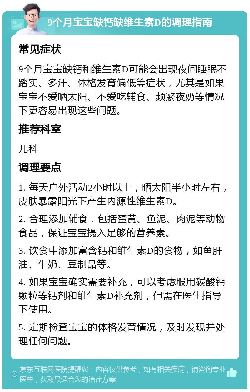 9个月宝宝缺钙缺维生素D的调理指南 常见症状 9个月宝宝缺钙和维生素D可能会出现夜间睡眠不踏实、多汗、体格发育偏低等症状，尤其是如果宝宝不爱晒太阳、不爱吃辅食、频繁夜奶等情况下更容易出现这些问题。 推荐科室 儿科 调理要点 1. 每天户外活动2小时以上，晒太阳半小时左右，皮肤暴露阳光下产生内源性维生素D。 2. 合理添加辅食，包括蛋黄、鱼泥、肉泥等动物食品，保证宝宝摄入足够的营养素。 3. 饮食中添加富含钙和维生素D的食物，如鱼肝油、牛奶、豆制品等。 4. 如果宝宝确实需要补充，可以考虑服用碳酸钙颗粒等钙剂和维生素D补充剂，但需在医生指导下使用。 5. 定期检查宝宝的体格发育情况，及时发现并处理任何问题。