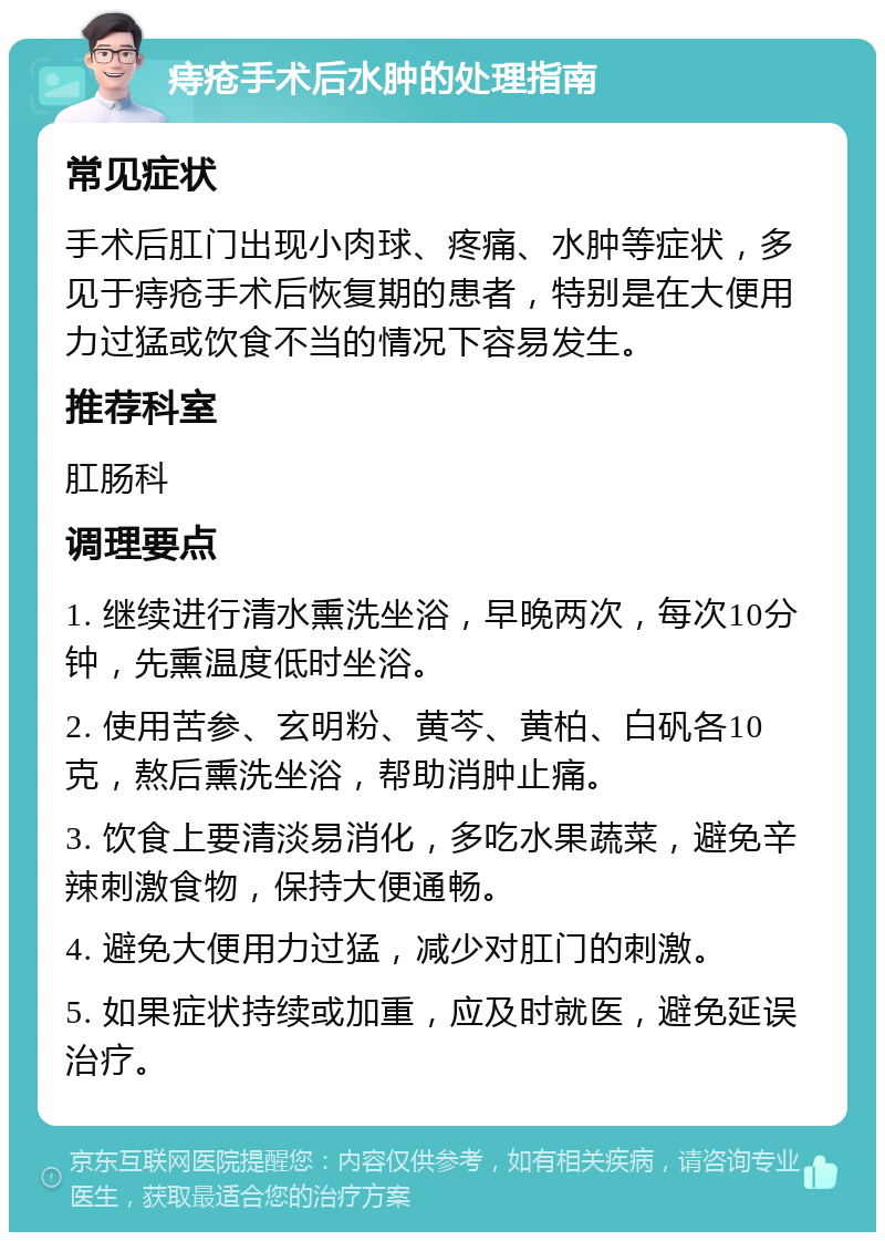 痔疮手术后水肿的处理指南 常见症状 手术后肛门出现小肉球、疼痛、水肿等症状，多见于痔疮手术后恢复期的患者，特别是在大便用力过猛或饮食不当的情况下容易发生。 推荐科室 肛肠科 调理要点 1. 继续进行清水熏洗坐浴，早晚两次，每次10分钟，先熏温度低时坐浴。 2. 使用苦参、玄明粉、黄芩、黄柏、白矾各10克，熬后熏洗坐浴，帮助消肿止痛。 3. 饮食上要清淡易消化，多吃水果蔬菜，避免辛辣刺激食物，保持大便通畅。 4. 避免大便用力过猛，减少对肛门的刺激。 5. 如果症状持续或加重，应及时就医，避免延误治疗。