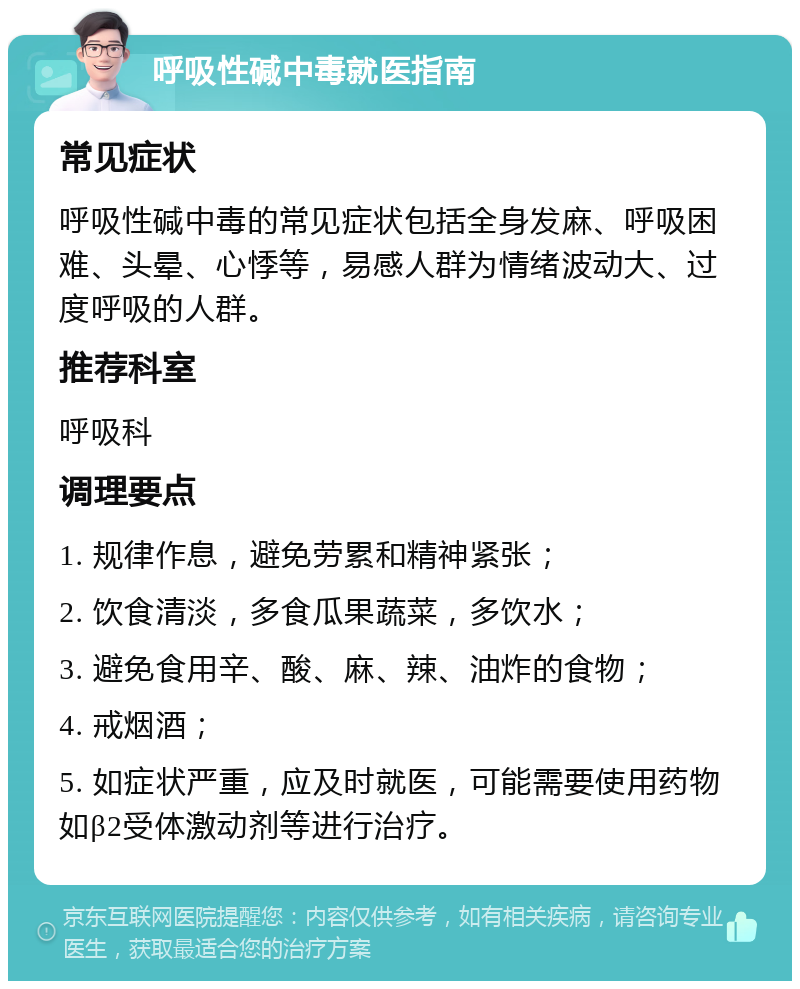 呼吸性碱中毒就医指南 常见症状 呼吸性碱中毒的常见症状包括全身发麻、呼吸困难、头晕、心悸等，易感人群为情绪波动大、过度呼吸的人群。 推荐科室 呼吸科 调理要点 1. 规律作息，避免劳累和精神紧张； 2. 饮食清淡，多食瓜果蔬菜，多饮水； 3. 避免食用辛、酸、麻、辣、油炸的食物； 4. 戒烟酒； 5. 如症状严重，应及时就医，可能需要使用药物如β2受体激动剂等进行治疗。