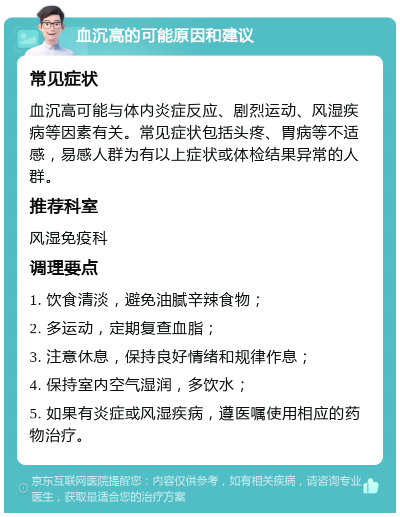 血沉高的可能原因和建议 常见症状 血沉高可能与体内炎症反应、剧烈运动、风湿疾病等因素有关。常见症状包括头疼、胃病等不适感，易感人群为有以上症状或体检结果异常的人群。 推荐科室 风湿免疫科 调理要点 1. 饮食清淡，避免油腻辛辣食物； 2. 多运动，定期复查血脂； 3. 注意休息，保持良好情绪和规律作息； 4. 保持室内空气湿润，多饮水； 5. 如果有炎症或风湿疾病，遵医嘱使用相应的药物治疗。