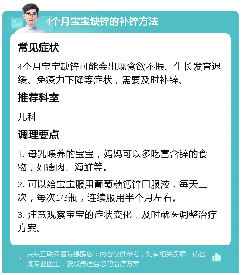 4个月宝宝缺锌的补锌方法 常见症状 4个月宝宝缺锌可能会出现食欲不振、生长发育迟缓、免疫力下降等症状，需要及时补锌。 推荐科室 儿科 调理要点 1. 母乳喂养的宝宝，妈妈可以多吃富含锌的食物，如瘦肉、海鲜等。 2. 可以给宝宝服用葡萄糖钙锌口服液，每天三次，每次1/3瓶，连续服用半个月左右。 3. 注意观察宝宝的症状变化，及时就医调整治疗方案。