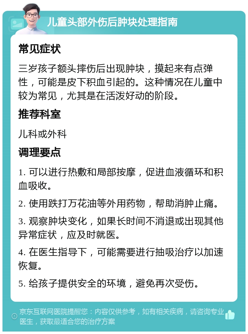 儿童头部外伤后肿块处理指南 常见症状 三岁孩子额头摔伤后出现肿块，摸起来有点弹性，可能是皮下积血引起的。这种情况在儿童中较为常见，尤其是在活泼好动的阶段。 推荐科室 儿科或外科 调理要点 1. 可以进行热敷和局部按摩，促进血液循环和积血吸收。 2. 使用跌打万花油等外用药物，帮助消肿止痛。 3. 观察肿块变化，如果长时间不消退或出现其他异常症状，应及时就医。 4. 在医生指导下，可能需要进行抽吸治疗以加速恢复。 5. 给孩子提供安全的环境，避免再次受伤。