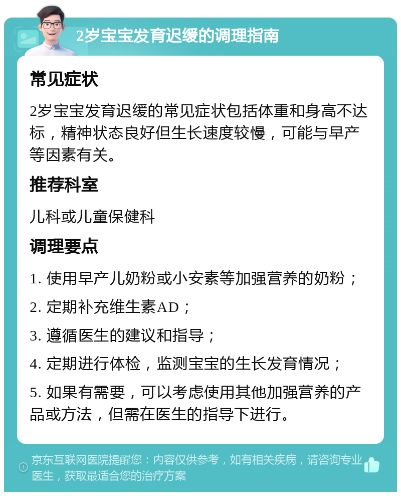 2岁宝宝发育迟缓的调理指南 常见症状 2岁宝宝发育迟缓的常见症状包括体重和身高不达标，精神状态良好但生长速度较慢，可能与早产等因素有关。 推荐科室 儿科或儿童保健科 调理要点 1. 使用早产儿奶粉或小安素等加强营养的奶粉； 2. 定期补充维生素AD； 3. 遵循医生的建议和指导； 4. 定期进行体检，监测宝宝的生长发育情况； 5. 如果有需要，可以考虑使用其他加强营养的产品或方法，但需在医生的指导下进行。