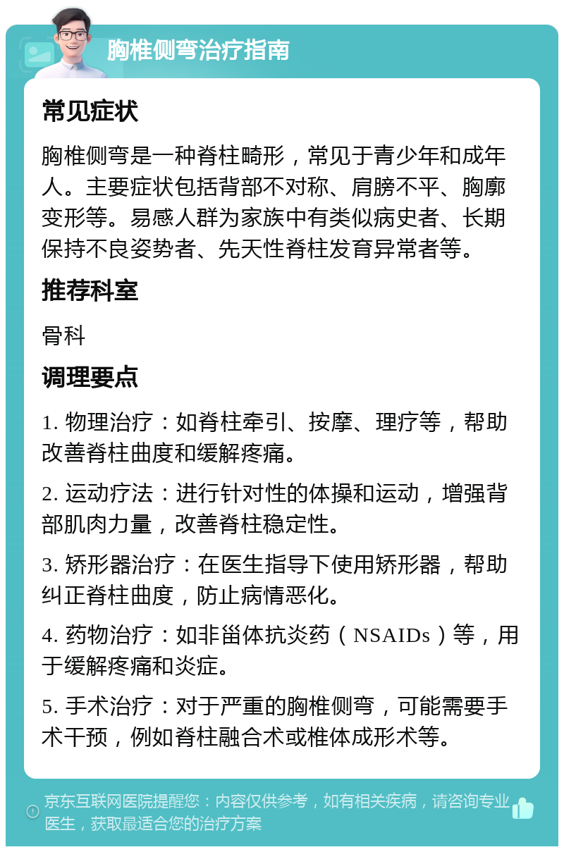 胸椎侧弯治疗指南 常见症状 胸椎侧弯是一种脊柱畸形，常见于青少年和成年人。主要症状包括背部不对称、肩膀不平、胸廓变形等。易感人群为家族中有类似病史者、长期保持不良姿势者、先天性脊柱发育异常者等。 推荐科室 骨科 调理要点 1. 物理治疗：如脊柱牵引、按摩、理疗等，帮助改善脊柱曲度和缓解疼痛。 2. 运动疗法：进行针对性的体操和运动，增强背部肌肉力量，改善脊柱稳定性。 3. 矫形器治疗：在医生指导下使用矫形器，帮助纠正脊柱曲度，防止病情恶化。 4. 药物治疗：如非甾体抗炎药（NSAIDs）等，用于缓解疼痛和炎症。 5. 手术治疗：对于严重的胸椎侧弯，可能需要手术干预，例如脊柱融合术或椎体成形术等。