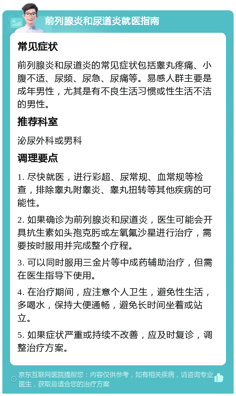 前列腺炎和尿道炎就医指南 常见症状 前列腺炎和尿道炎的常见症状包括睾丸疼痛、小腹不适、尿频、尿急、尿痛等。易感人群主要是成年男性，尤其是有不良生活习惯或性生活不洁的男性。 推荐科室 泌尿外科或男科 调理要点 1. 尽快就医，进行彩超、尿常规、血常规等检查，排除睾丸附睾炎、睾丸扭转等其他疾病的可能性。 2. 如果确诊为前列腺炎和尿道炎，医生可能会开具抗生素如头孢克肟或左氧氟沙星进行治疗，需要按时服用并完成整个疗程。 3. 可以同时服用三金片等中成药辅助治疗，但需在医生指导下使用。 4. 在治疗期间，应注意个人卫生，避免性生活，多喝水，保持大便通畅，避免长时间坐着或站立。 5. 如果症状严重或持续不改善，应及时复诊，调整治疗方案。