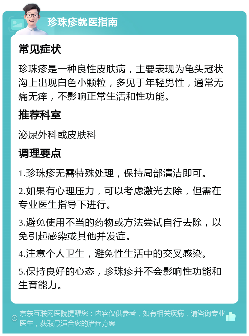 珍珠疹就医指南 常见症状 珍珠疹是一种良性皮肤病，主要表现为龟头冠状沟上出现白色小颗粒，多见于年轻男性，通常无痛无痒，不影响正常生活和性功能。 推荐科室 泌尿外科或皮肤科 调理要点 1.珍珠疹无需特殊处理，保持局部清洁即可。 2.如果有心理压力，可以考虑激光去除，但需在专业医生指导下进行。 3.避免使用不当的药物或方法尝试自行去除，以免引起感染或其他并发症。 4.注意个人卫生，避免性生活中的交叉感染。 5.保持良好的心态，珍珠疹并不会影响性功能和生育能力。