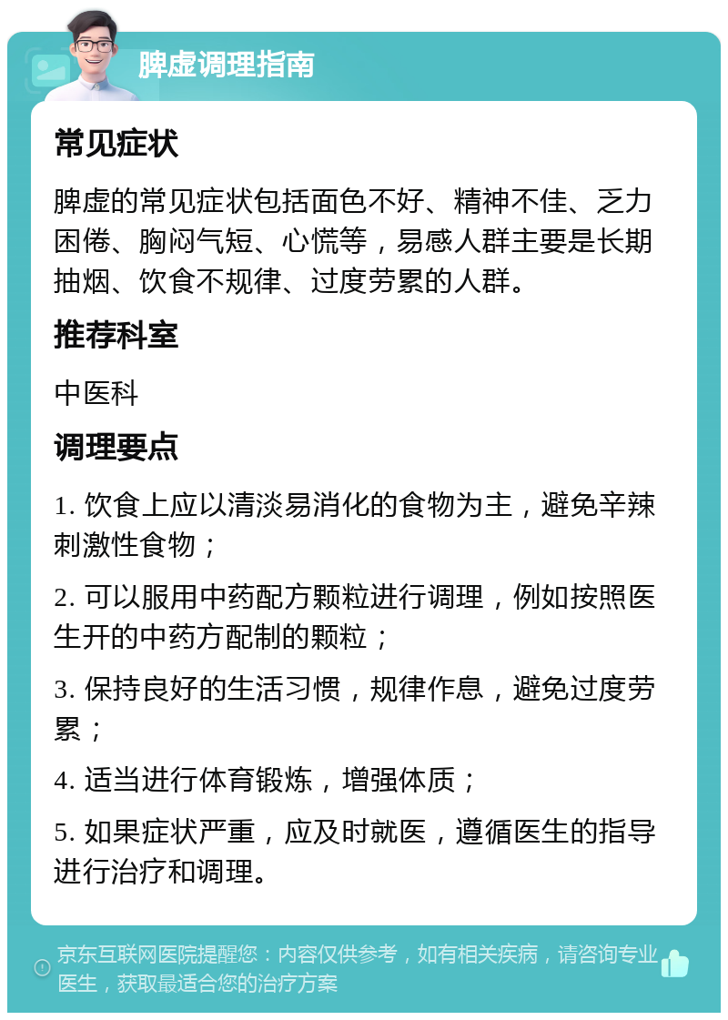 脾虚调理指南 常见症状 脾虚的常见症状包括面色不好、精神不佳、乏力困倦、胸闷气短、心慌等，易感人群主要是长期抽烟、饮食不规律、过度劳累的人群。 推荐科室 中医科 调理要点 1. 饮食上应以清淡易消化的食物为主，避免辛辣刺激性食物； 2. 可以服用中药配方颗粒进行调理，例如按照医生开的中药方配制的颗粒； 3. 保持良好的生活习惯，规律作息，避免过度劳累； 4. 适当进行体育锻炼，增强体质； 5. 如果症状严重，应及时就医，遵循医生的指导进行治疗和调理。