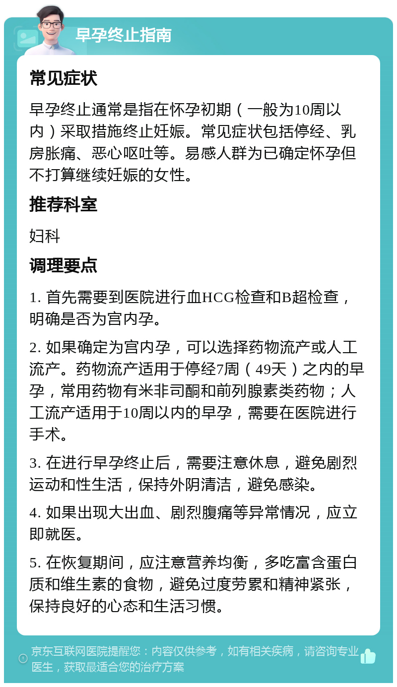 早孕终止指南 常见症状 早孕终止通常是指在怀孕初期（一般为10周以内）采取措施终止妊娠。常见症状包括停经、乳房胀痛、恶心呕吐等。易感人群为已确定怀孕但不打算继续妊娠的女性。 推荐科室 妇科 调理要点 1. 首先需要到医院进行血HCG检查和B超检查，明确是否为宫内孕。 2. 如果确定为宫内孕，可以选择药物流产或人工流产。药物流产适用于停经7周（49天）之内的早孕，常用药物有米非司酮和前列腺素类药物；人工流产适用于10周以内的早孕，需要在医院进行手术。 3. 在进行早孕终止后，需要注意休息，避免剧烈运动和性生活，保持外阴清洁，避免感染。 4. 如果出现大出血、剧烈腹痛等异常情况，应立即就医。 5. 在恢复期间，应注意营养均衡，多吃富含蛋白质和维生素的食物，避免过度劳累和精神紧张，保持良好的心态和生活习惯。