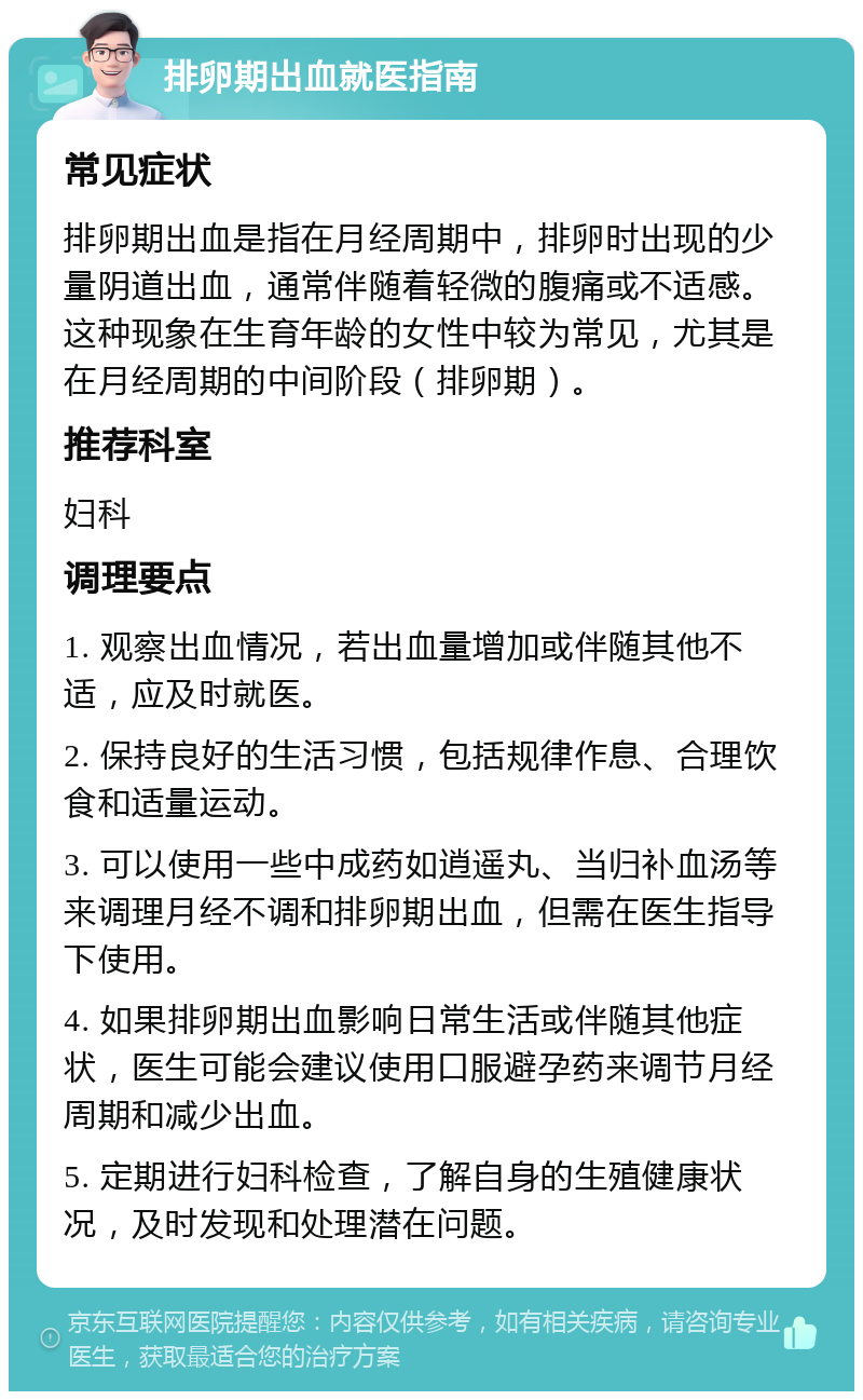 排卵期出血就医指南 常见症状 排卵期出血是指在月经周期中，排卵时出现的少量阴道出血，通常伴随着轻微的腹痛或不适感。这种现象在生育年龄的女性中较为常见，尤其是在月经周期的中间阶段（排卵期）。 推荐科室 妇科 调理要点 1. 观察出血情况，若出血量增加或伴随其他不适，应及时就医。 2. 保持良好的生活习惯，包括规律作息、合理饮食和适量运动。 3. 可以使用一些中成药如逍遥丸、当归补血汤等来调理月经不调和排卵期出血，但需在医生指导下使用。 4. 如果排卵期出血影响日常生活或伴随其他症状，医生可能会建议使用口服避孕药来调节月经周期和减少出血。 5. 定期进行妇科检查，了解自身的生殖健康状况，及时发现和处理潜在问题。