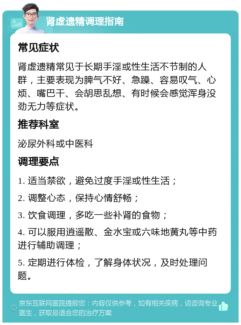 肾虚遗精调理指南 常见症状 肾虚遗精常见于长期手淫或性生活不节制的人群，主要表现为脾气不好、急躁、容易叹气、心烦、嘴巴干、会胡思乱想、有时候会感觉浑身没劲无力等症状。 推荐科室 泌尿外科或中医科 调理要点 1. 适当禁欲，避免过度手淫或性生活； 2. 调整心态，保持心情舒畅； 3. 饮食调理，多吃一些补肾的食物； 4. 可以服用逍遥散、金水宝或六味地黄丸等中药进行辅助调理； 5. 定期进行体检，了解身体状况，及时处理问题。