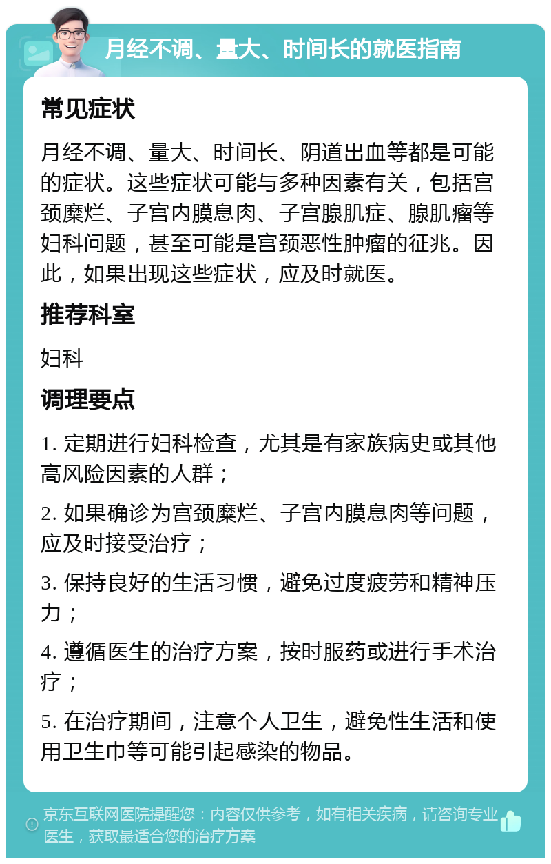 月经不调、量大、时间长的就医指南 常见症状 月经不调、量大、时间长、阴道出血等都是可能的症状。这些症状可能与多种因素有关，包括宫颈糜烂、子宫内膜息肉、子宫腺肌症、腺肌瘤等妇科问题，甚至可能是宫颈恶性肿瘤的征兆。因此，如果出现这些症状，应及时就医。 推荐科室 妇科 调理要点 1. 定期进行妇科检查，尤其是有家族病史或其他高风险因素的人群； 2. 如果确诊为宫颈糜烂、子宫内膜息肉等问题，应及时接受治疗； 3. 保持良好的生活习惯，避免过度疲劳和精神压力； 4. 遵循医生的治疗方案，按时服药或进行手术治疗； 5. 在治疗期间，注意个人卫生，避免性生活和使用卫生巾等可能引起感染的物品。