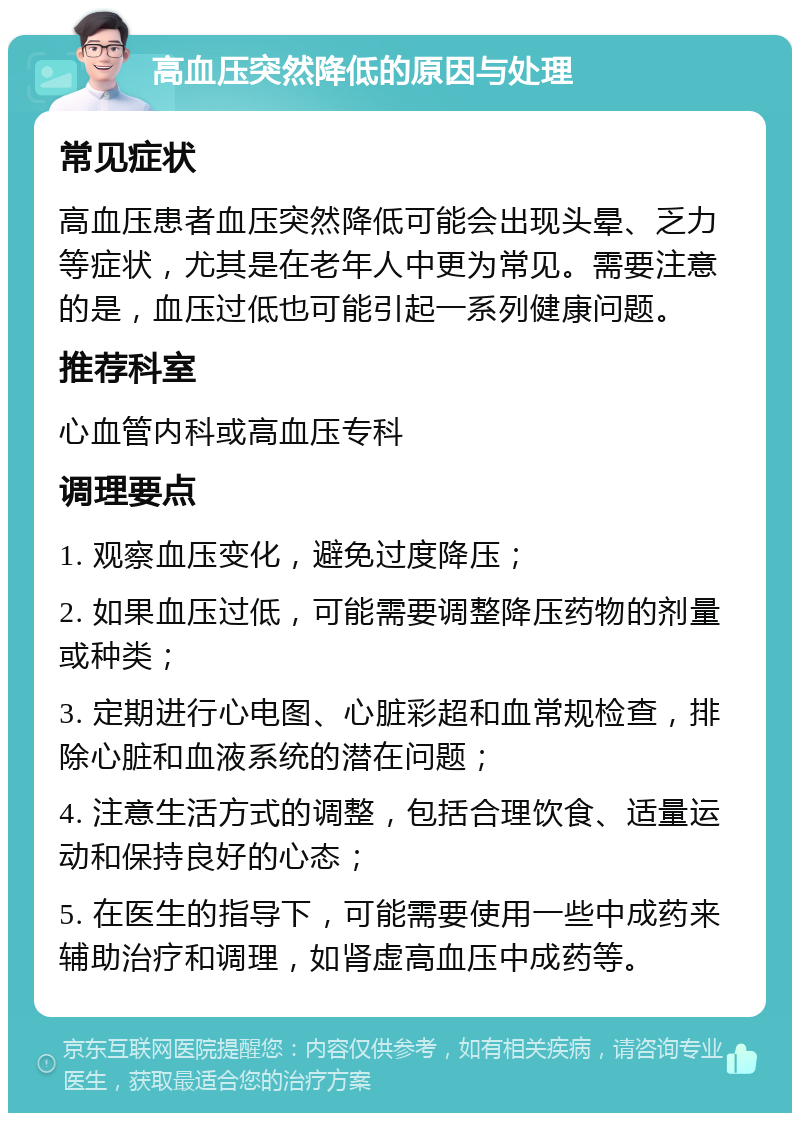 高血压突然降低的原因与处理 常见症状 高血压患者血压突然降低可能会出现头晕、乏力等症状，尤其是在老年人中更为常见。需要注意的是，血压过低也可能引起一系列健康问题。 推荐科室 心血管内科或高血压专科 调理要点 1. 观察血压变化，避免过度降压； 2. 如果血压过低，可能需要调整降压药物的剂量或种类； 3. 定期进行心电图、心脏彩超和血常规检查，排除心脏和血液系统的潜在问题； 4. 注意生活方式的调整，包括合理饮食、适量运动和保持良好的心态； 5. 在医生的指导下，可能需要使用一些中成药来辅助治疗和调理，如肾虚高血压中成药等。