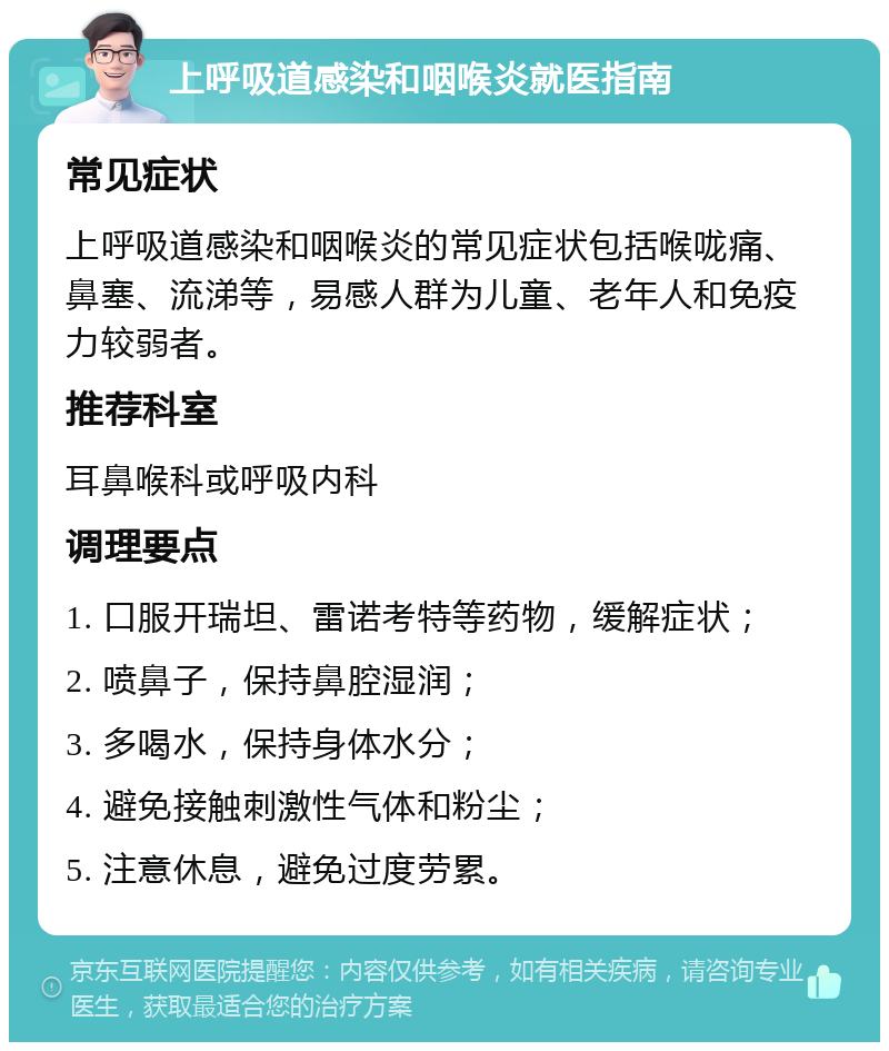 上呼吸道感染和咽喉炎就医指南 常见症状 上呼吸道感染和咽喉炎的常见症状包括喉咙痛、鼻塞、流涕等，易感人群为儿童、老年人和免疫力较弱者。 推荐科室 耳鼻喉科或呼吸内科 调理要点 1. 口服开瑞坦、雷诺考特等药物，缓解症状； 2. 喷鼻子，保持鼻腔湿润； 3. 多喝水，保持身体水分； 4. 避免接触刺激性气体和粉尘； 5. 注意休息，避免过度劳累。