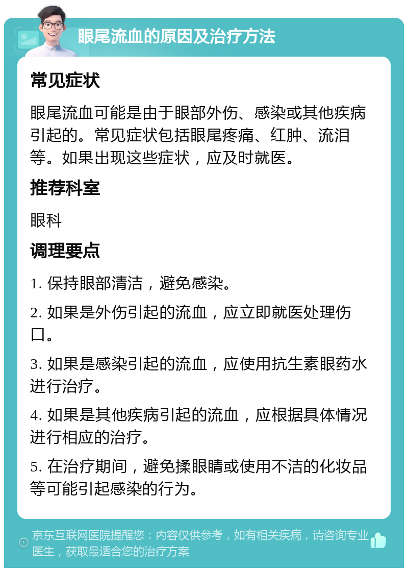 眼尾流血的原因及治疗方法 常见症状 眼尾流血可能是由于眼部外伤、感染或其他疾病引起的。常见症状包括眼尾疼痛、红肿、流泪等。如果出现这些症状，应及时就医。 推荐科室 眼科 调理要点 1. 保持眼部清洁，避免感染。 2. 如果是外伤引起的流血，应立即就医处理伤口。 3. 如果是感染引起的流血，应使用抗生素眼药水进行治疗。 4. 如果是其他疾病引起的流血，应根据具体情况进行相应的治疗。 5. 在治疗期间，避免揉眼睛或使用不洁的化妆品等可能引起感染的行为。