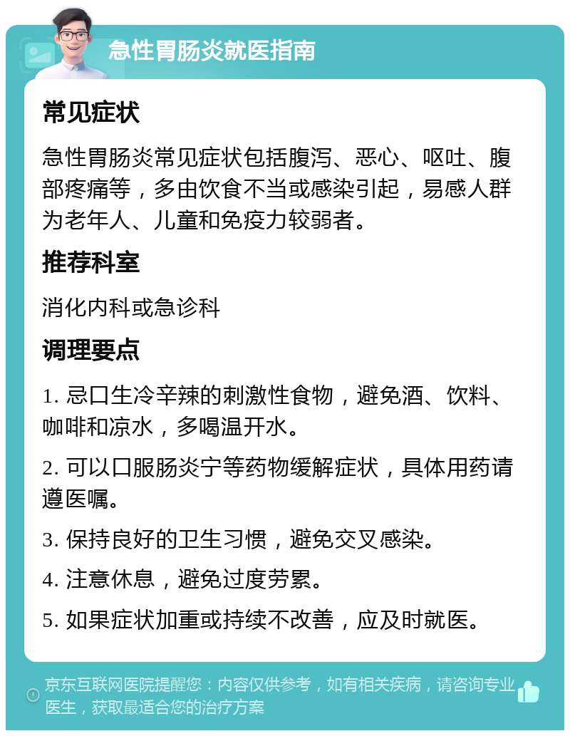 急性胃肠炎就医指南 常见症状 急性胃肠炎常见症状包括腹泻、恶心、呕吐、腹部疼痛等，多由饮食不当或感染引起，易感人群为老年人、儿童和免疫力较弱者。 推荐科室 消化内科或急诊科 调理要点 1. 忌口生冷辛辣的刺激性食物，避免酒、饮料、咖啡和凉水，多喝温开水。 2. 可以口服肠炎宁等药物缓解症状，具体用药请遵医嘱。 3. 保持良好的卫生习惯，避免交叉感染。 4. 注意休息，避免过度劳累。 5. 如果症状加重或持续不改善，应及时就医。