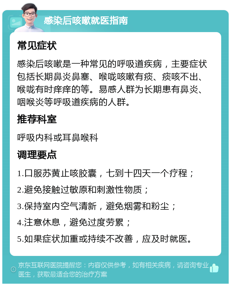 感染后咳嗽就医指南 常见症状 感染后咳嗽是一种常见的呼吸道疾病，主要症状包括长期鼻炎鼻塞、喉咙咳嗽有痰、痰咳不出、喉咙有时痒痒的等。易感人群为长期患有鼻炎、咽喉炎等呼吸道疾病的人群。 推荐科室 呼吸内科或耳鼻喉科 调理要点 1.口服苏黄止咳胶囊，七到十四天一个疗程； 2.避免接触过敏原和刺激性物质； 3.保持室内空气清新，避免烟雾和粉尘； 4.注意休息，避免过度劳累； 5.如果症状加重或持续不改善，应及时就医。